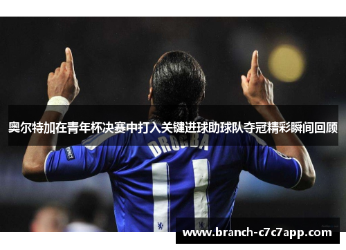奥尔特加在青年杯决赛中打入关键进球助球队夺冠精彩瞬间回顾