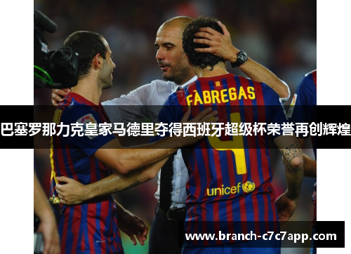 巴塞罗那力克皇家马德里夺得西班牙超级杯荣誉再创辉煌 巴塞罗那力克皇家马德里夺得西班牙超级杯荣誉再创辉煌
