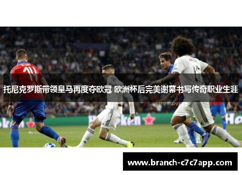 托尼克罗斯带领皇马再度夺欧冠 欧洲杯后完美谢幕书写传奇职业生涯 托尼克罗斯带领皇马再度夺欧冠 欧洲杯后完美谢幕书写传奇职业生涯